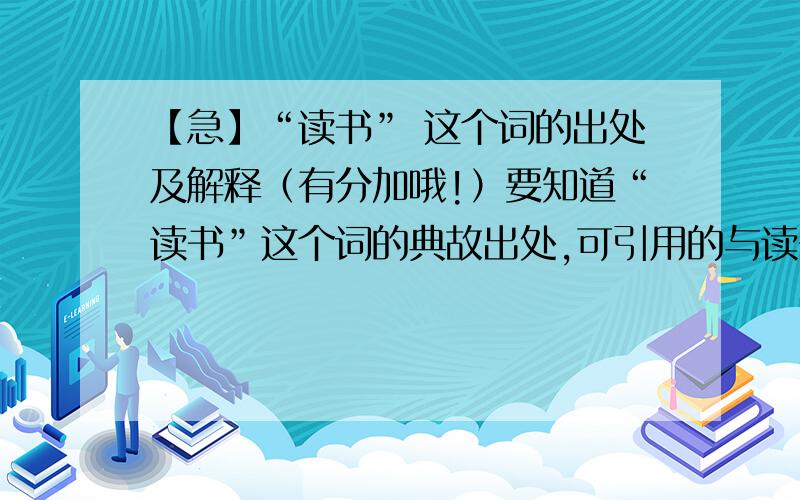 【急】“读书” 这个词的出处及解释（有分加哦!）要知道“读书”这个词的典故出处,可引用的与读书有益多读书有关的名言要有中英对译的名言！“读书”这个词的出处!作重要要有历史的