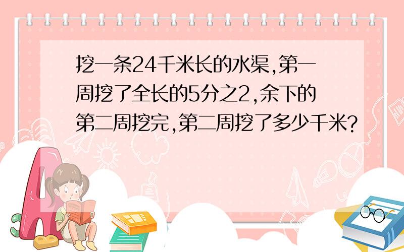 挖一条24千米长的水渠,第一周挖了全长的5分之2,余下的第二周挖完,第二周挖了多少千米?