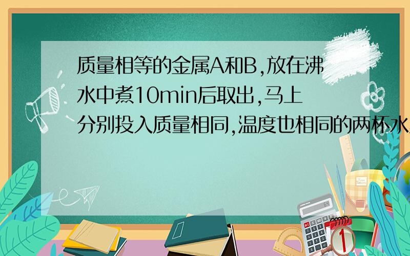 质量相等的金属A和B,放在沸水中煮10min后取出,马上分别投入质量相同,温度也相同的两杯水里,到两杯水的温度不再升高时,测量发现放A的水温高于放B的水温,则金属块A（ ）A.比热容较大B.原来