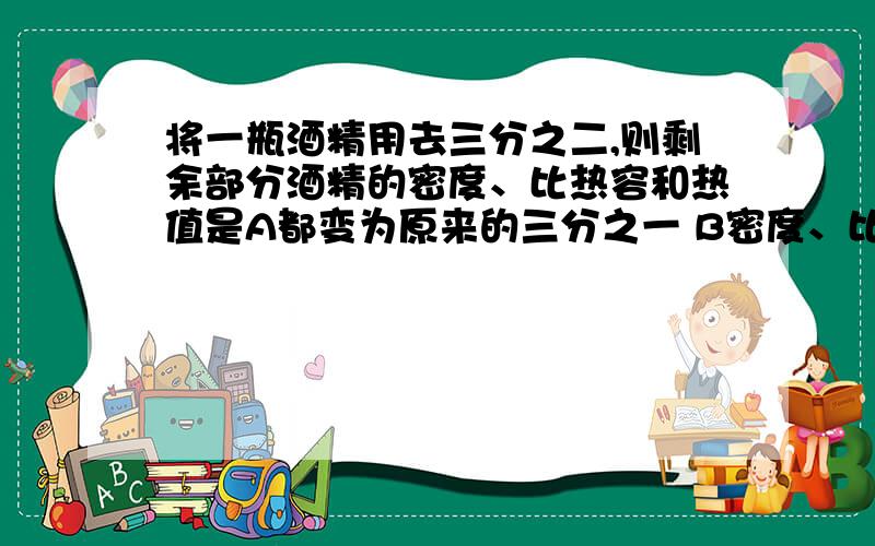 将一瓶酒精用去三分之二,则剩余部分酒精的密度、比热容和热值是A都变为原来的三分之一 B密度、比热容不变 C都不变 D热值不变,密度、比热容变为原来的三分之一炎热的夏天,戴眼镜的同学