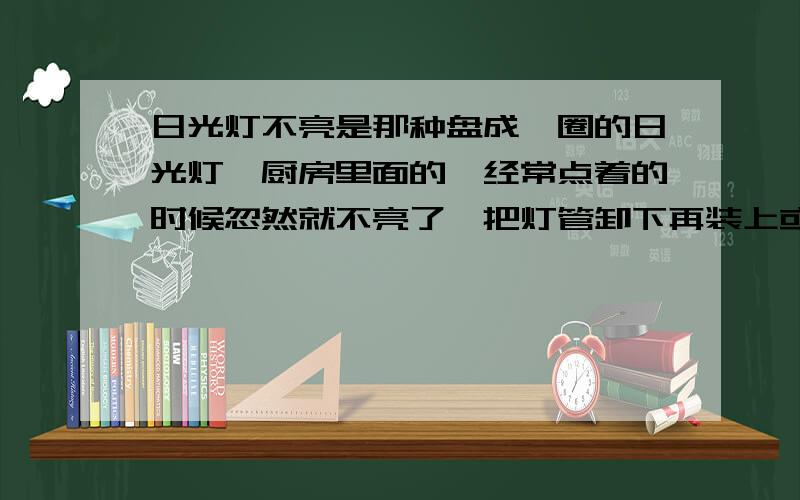 日光灯不亮是那种盘成一圈的日光灯,厨房里面的,经常点着的时候忽然就不亮了,把灯管卸下再装上或是把灯关了过一会在开,就又亮了,请问有谁知道这是怎么回事,灯座是那种插入式的,两个很