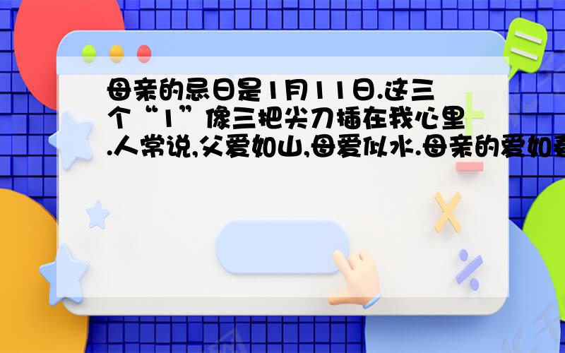 母亲的忌日是1月11日.这三个“1”像三把尖刀插在我心里.人常说,父爱如山,母爱似水.母亲的爱如春天里飘洒的小雨,如青石中流出的甘泉,滋润万物,细微周到.我老家在安徽北部黄河故道的边上