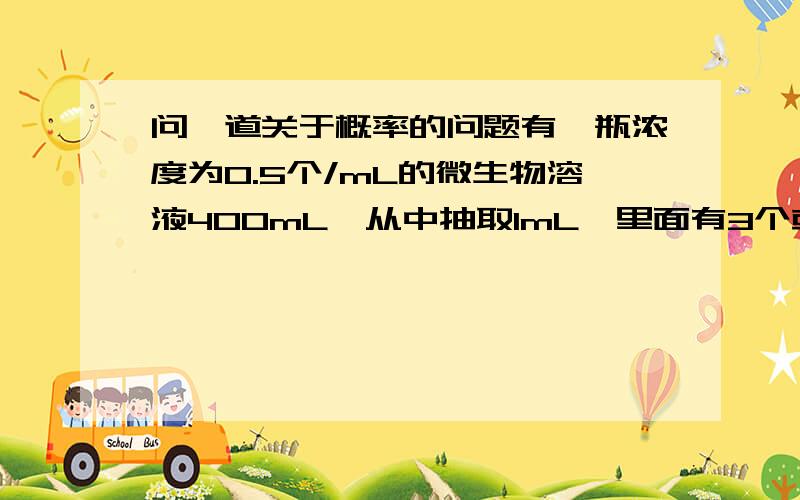 问一道关于概率的问题有一瓶浓度为0.5个/mL的微生物溶液400mL,从中抽取1mL,里面有3个或以上微生物的概率是多少?!