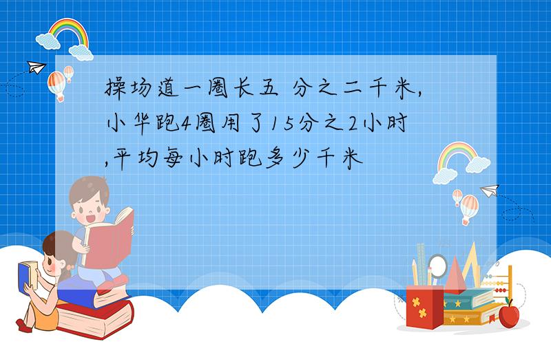 操场道一圈长五 分之二千米,小华跑4圈用了15分之2小时,平均每小时跑多少千米