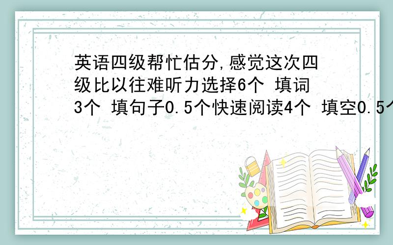 英语四级帮忙估分,感觉这次四级比以往难听力选择6个 填词3个 填句子0.5个快速阅读4个 填空0.5个仔细阅读3个15选10对1个完型对4个翻译0个作文大概可以的80分