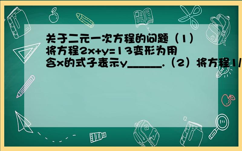 关于二元一次方程的问题（1）将方程2x+y=13变形为用含x的式子表示y______.（2）将方程1/2x+3y=5变形为用含y的式子表示x________.（3）若4x-3y=0,则（x+y）：y=_______二、（1）把方程2x+3y=15变形为用x的