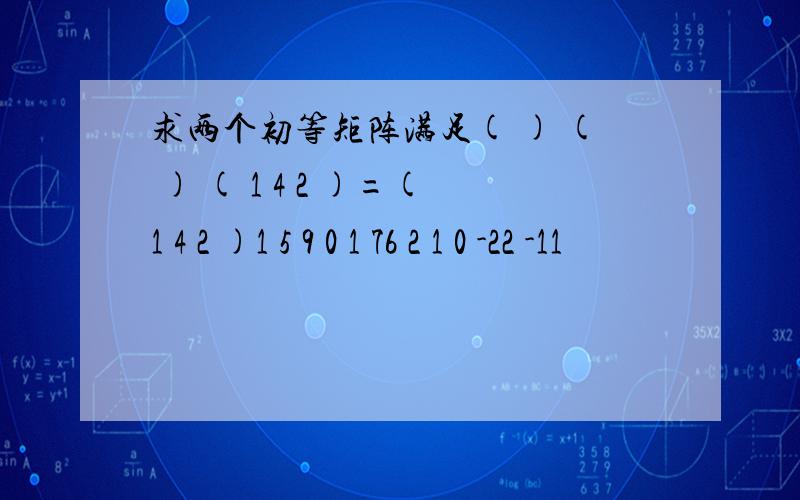 求两个初等矩阵满足( ) ( ) ( 1 4 2 )=(1 4 2 )1 5 9 0 1 76 2 1 0 -22 -11