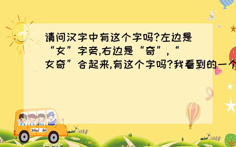 请问汉字中有这个字吗?左边是“女”字旁,右边是“奇”,“女奇”合起来,有这个字吗?我看到的一个朋友的名字,在字典里找不到.可为什么我字典还是找不到，难道是这几年新出来的汉字？还