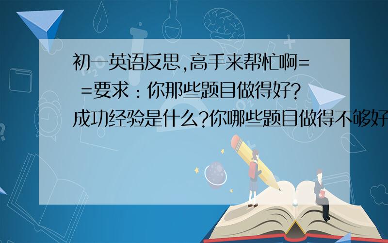 初一英语反思,高手来帮忙啊= =要求：你那些题目做得好?成功经验是什么?你哪些题目做得不够好?你准备怎样改进提高?本人：阅读较好,经验是文章看懂,完形填空和作文较差.500字左右啊!