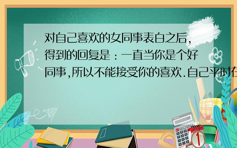 对自己喜欢的女同事表白之后,得到的回复是：一直当你是个好同事,所以不能接受你的喜欢.自己平时在工作中也挺乐于助人的,有时候帮助了其他的女同事,感觉她有醋意!我被发好人卡了吗?自