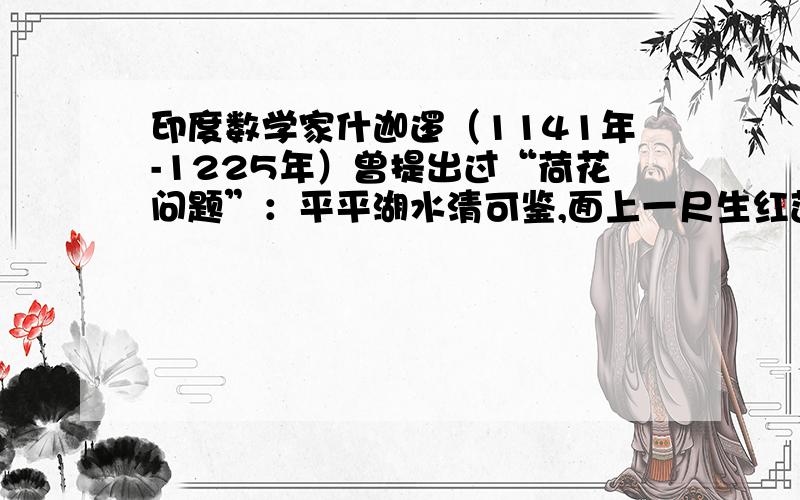 印度数学家什迦逻（1141年-1225年）曾提出过“荷花问题”：平平湖水清可鉴,面上一尺生红莲；出泥不染亭亭立,忽被强风吹一边,渔人观看忙向前,花离原位五尺远；能算诸君请解题,湖水如何