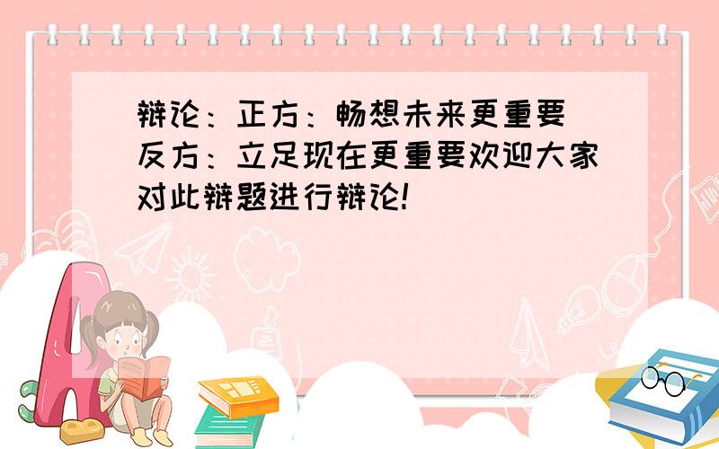 辩论：正方：畅想未来更重要 反方：立足现在更重要欢迎大家对此辩题进行辩论!`