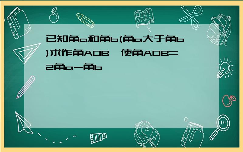 已知角a和角b(角a大于角b)求作角AOB,使角AOB=2角a-角b