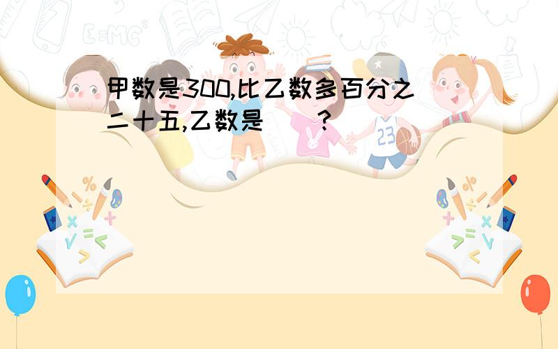 甲数是300,比乙数多百分之二十五,乙数是（）?