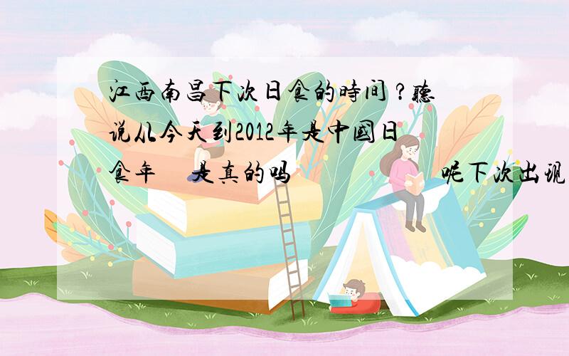 江西南昌下次日食的时间 ?听说从今天到2012年是中国日食年     是真的吗                       呢下次出现日食会是什么时候