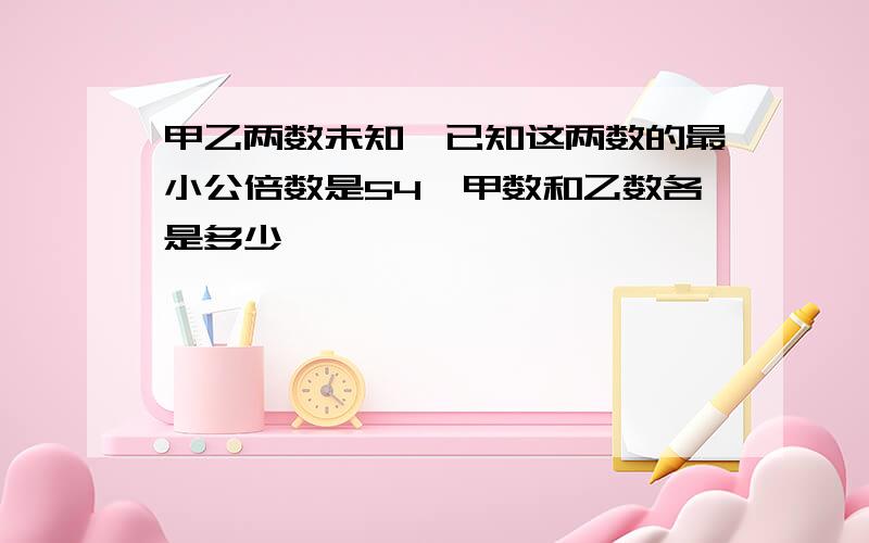 甲乙两数未知,已知这两数的最小公倍数是54,甲数和乙数各是多少