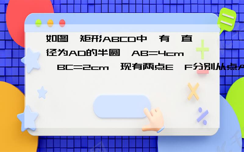 如图,矩形ABCD中,有一直径为AD的半圆,AB=4cm,BC=2cm,现有两点E,F分别从点A,B同时出发,点E沿线段AB以1cm/s的速度向点B运动,点F沿折线B-C-D以3/2cm/s的速度向D运动,设点E离开A点的时间为t(s),(1)t为何值时,