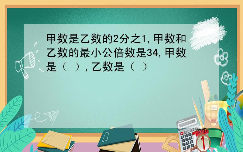 甲数是乙数的2分之1,甲数和乙数的最小公倍数是34,甲数是（ ）,乙数是（ ）