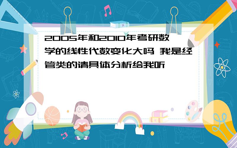 2005年和2010年考研数学的线性代数变化大吗 我是经管类的请具体分析给我听