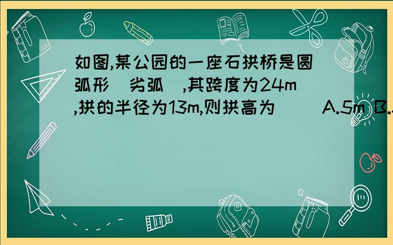 如图,某公园的一座石拱桥是圆弧形（劣弧）,其跨度为24m,拱的半径为13m,则拱高为（ ）A.5m B.8m C.7m D.5√3m