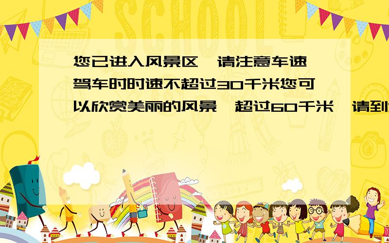 您已进入风景区,请注意车速,驾车时时速不超过30千米您可以欣赏美丽的风景,超过60千米,请到法庭做客超过80千米,欢迎光顾本地设施最新的,超过100千米,请君安息把!（1）当地规定驾车最高时