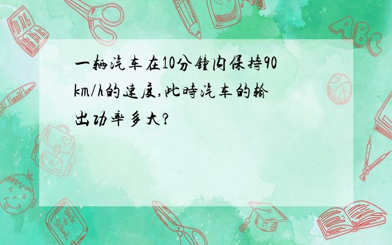 一辆汽车在10分钟内保持90km/h的速度,此时汽车的输出功率多大?