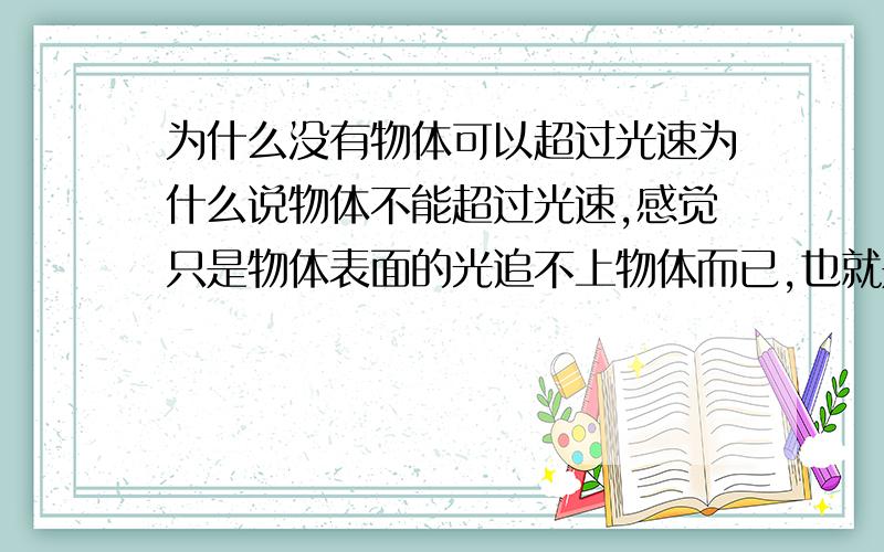 为什么没有物体可以超过光速为什么说物体不能超过光速,感觉只是物体表面的光追不上物体而已,也就是看不到自身所发出的光（如音障突破后听不到自身发出的声音）,还有既然在太空中没