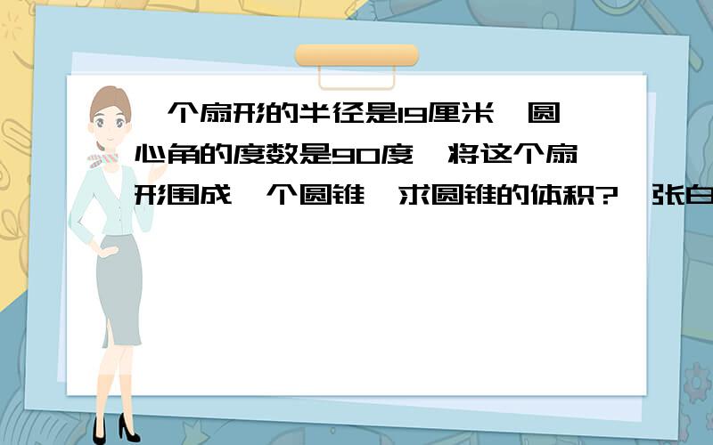 一个扇形的半径是19厘米,圆心角的度数是90度,将这个扇形围成一个圆锥,求圆锥的体积?一张白纸,长21CM,宽29厘米.问能裁出最大扇形的面积?能做出最大的锥形体积?假如一立方米水重一吨.问你