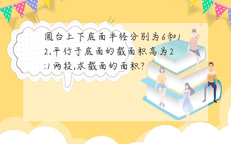 圆台上下底面半径分别为6和12,平行于底面的截面积高为2:1两段,求截面的面积?