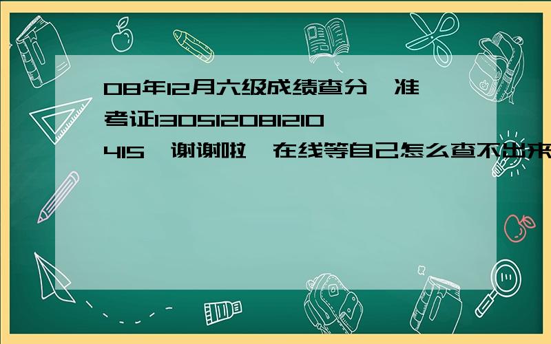 08年12月六级成绩查分,准考证130512081210415,谢谢啦,在线等自己怎么查不出来