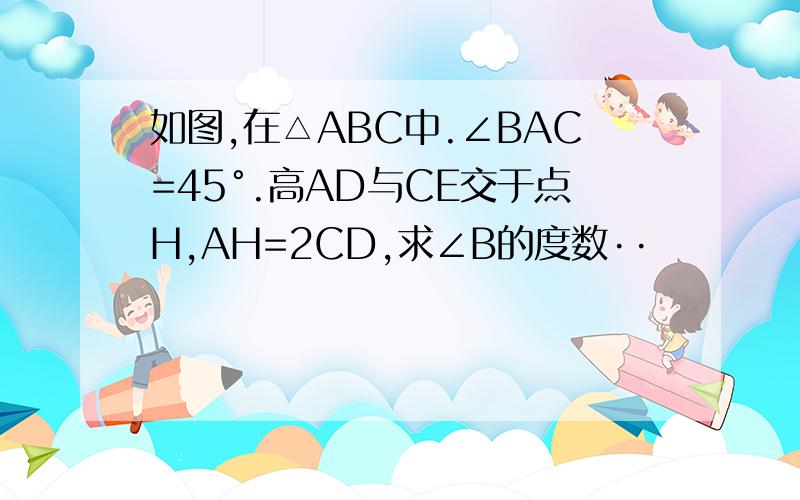 如图,在△ABC中.∠BAC=45°.高AD与CE交于点H,AH=2CD,求∠B的度数··