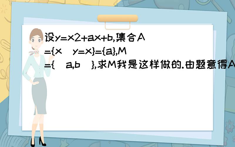 设y=x2+ax+b,集合A={x|y=x}={a},M={(a,b)},求M我是这样做的.由题意得A={x|x²+ax+b=x}={a}.∴x²+ax+b=x=a∴2a²-a+b=0∵只含一个元素a∴b²-4ac=0∴（-1）²-4*2*b=0-8b=-1b=1/8∴2a²-a+1/8=0解得a1=a2=1/4∴