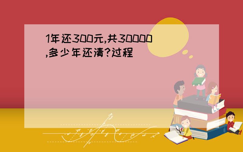 1年还300元,共30000,多少年还清?过程