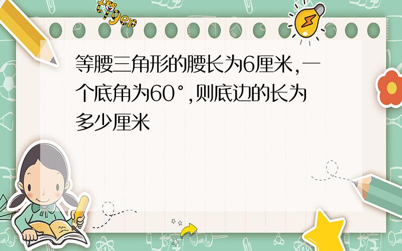 等腰三角形的腰长为6厘米,一个底角为60°,则底边的长为多少厘米