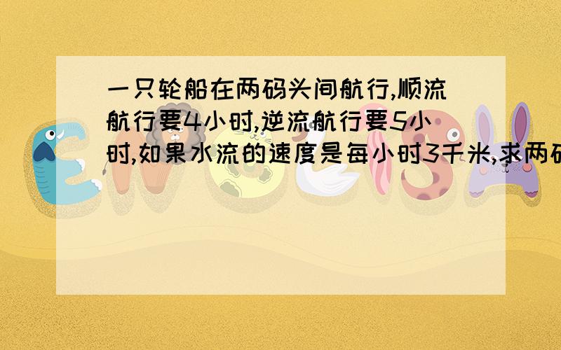 一只轮船在两码头间航行,顺流航行要4小时,逆流航行要5小时,如果水流的速度是每小时3千米,求两码头之间的距离.