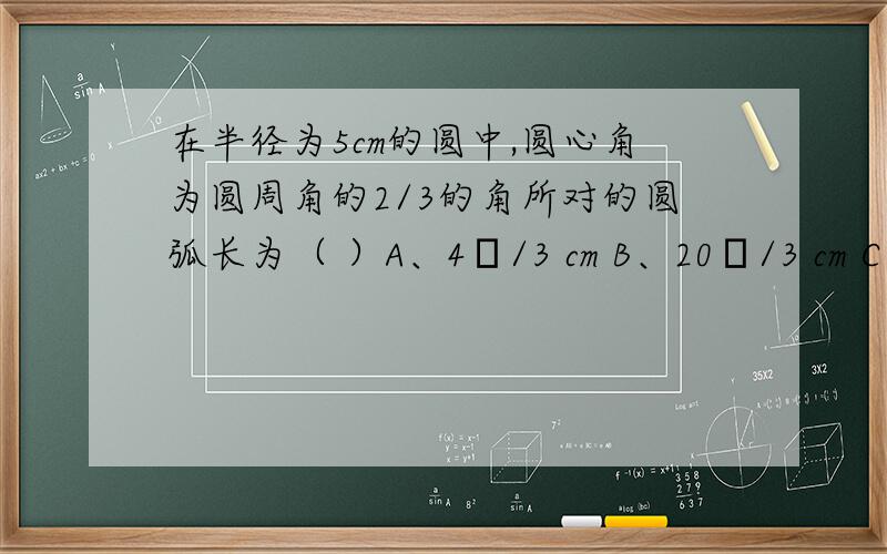 在半径为5cm的圆中,圆心角为圆周角的2/3的角所对的圆弧长为（ ）A、4π/3 cm B、20π/3 cm C、10π/3 cm D、50π/3 cm