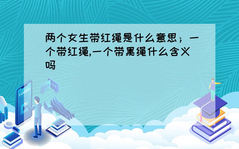 两个女生带红绳是什么意思；一个带红绳,一个带黑绳什么含义吗