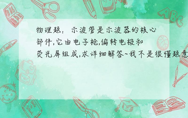 物理题：示波管是示波器的核心部件,它由电子枪,偏转电极和荧光屏组成,求详细解答~我不是很懂题意~谢谢~示波管是示波器的核心部件,它由电子枪、偏转电极和荧光屏组成,如图所示.如果在