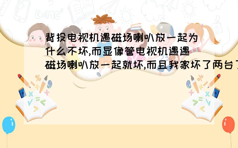 背投电视机遇磁场喇叭放一起为什么不坏,而显像管电视机遇遇磁场喇叭放一起就坏,而且我家坏了两台了.