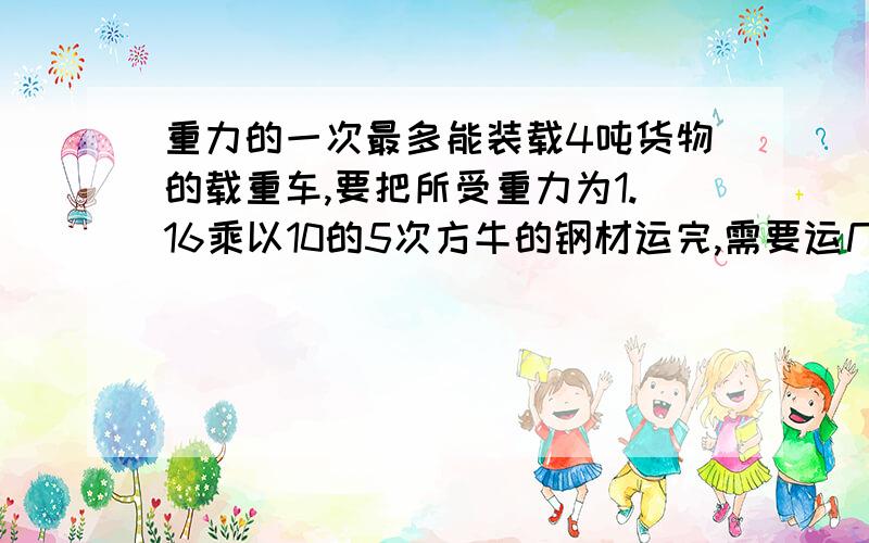 重力的一次最多能装载4吨货物的载重车,要把所受重力为1.16乘以10的5次方牛的钢材运完,需要运几次才能完成已知：求：答