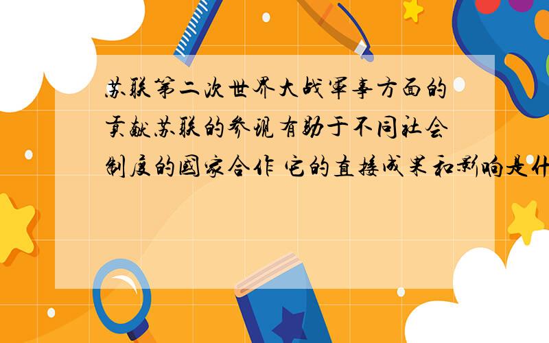 苏联第二次世界大战军事方面的贡献苏联的参现有助于不同社会制度的国家合作 它的直接成果和影响是什么苏联的胜利对我国和世界的影响全部关于第二次世界大战