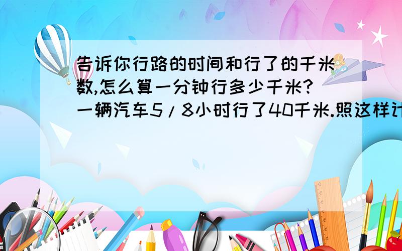 告诉你行路的时间和行了的千米数,怎么算一分钟行多少千米?一辆汽车5/8小时行了40千米.照这样计算,45分钟能行多少千米?