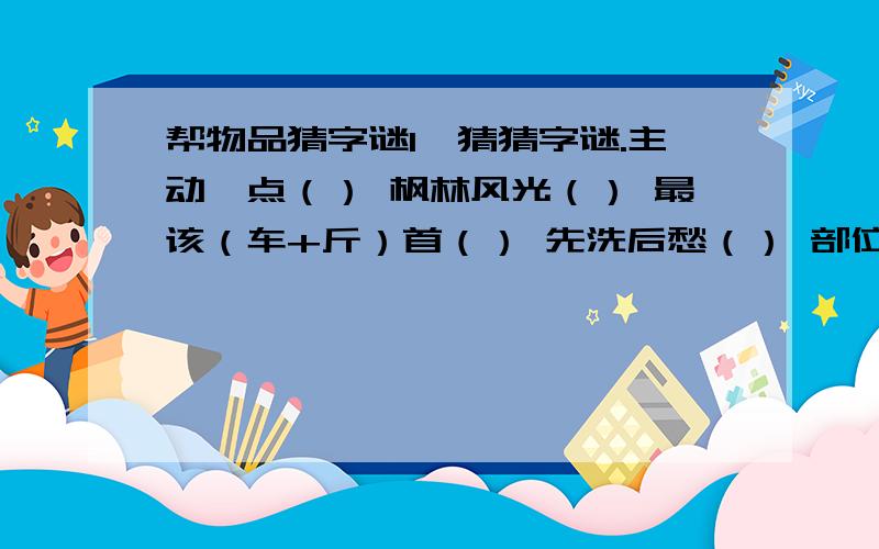 帮物品猜字谜1、猜猜字谜.主动一点（） 枫林风光（） 最该（车+斤）首（） 先洗后愁（） 部位相反（）共出一半（） 半真半假（） 病根半除（） 有路无语（） 不在上边,应在下边,正在两