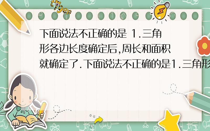 下面说法不正确的是 1.三角形各边长度确定后,周长和面积就确定了.下面说法不正确的是1.三角形各边长度确定后,周长和面积就确定了2.平行四边形各边长度确定后,周长和面积就确定了.3.圆