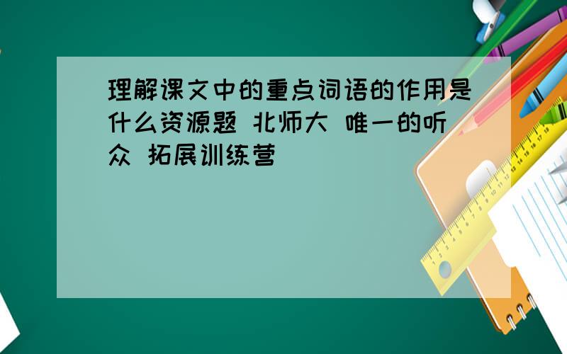 理解课文中的重点词语的作用是什么资源题 北师大 唯一的听众 拓展训练营