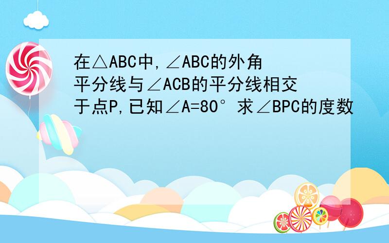 在△ABC中,∠ABC的外角平分线与∠ACB的平分线相交于点P,已知∠A=80°求∠BPC的度数