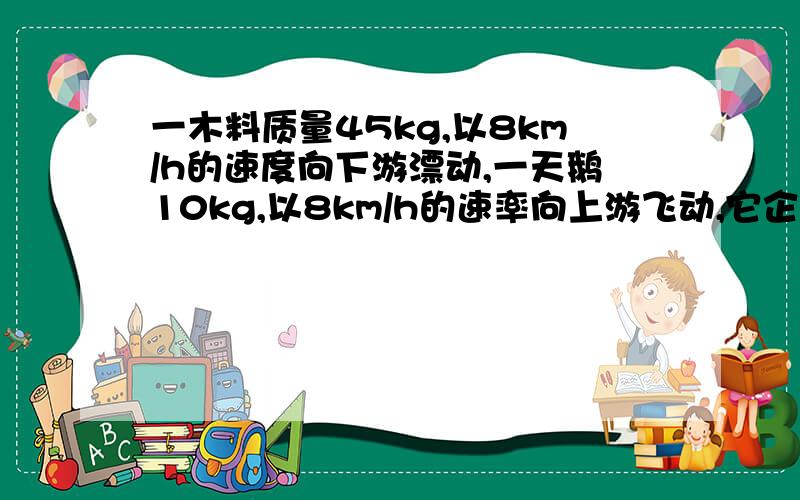 一木料质量45kg,以8km/h的速度向下游漂动,一天鹅10kg,以8km/h的速率向上游飞动,它企图降落在这块木料上,但在立足尚未稳时,它就又以相对于木料为2km/h的速率离开木料,向上游飞去.忽略水的阻力