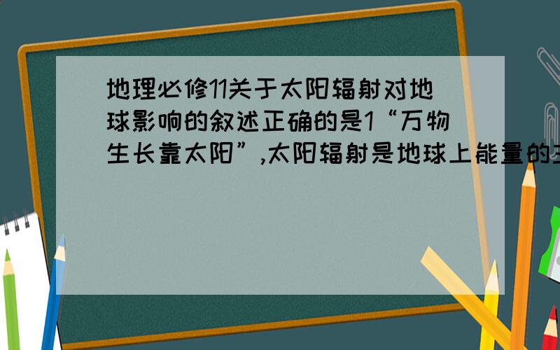 地理必修11关于太阳辐射对地球影响的叙述正确的是1“万物生长靠太阳”,太阳辐射是地球上能量的主要源泉   2煤石油水能等都是历史时期储存下来的太阳能    3我国青藏高原地区是太阳能丰