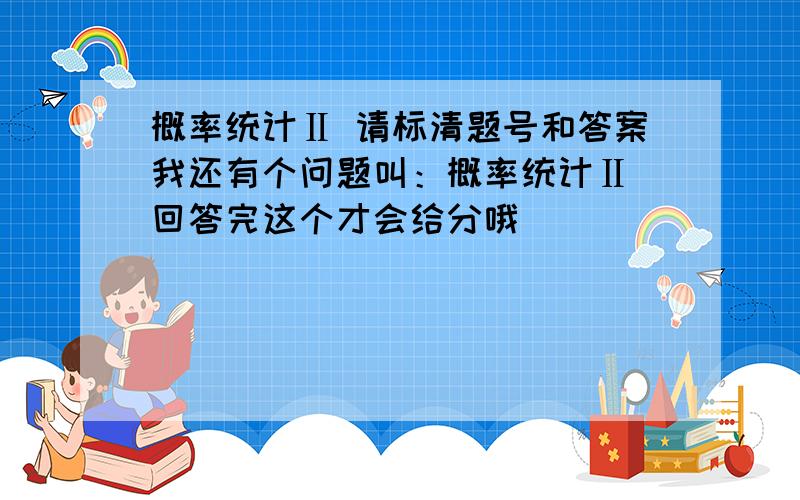 概率统计Ⅱ 请标清题号和答案我还有个问题叫：概率统计Ⅱ 回答完这个才会给分哦