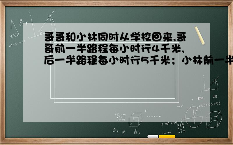 哥哥和小林同时从学校回来,哥哥前一半路程每小时行4千米,后一半路程每小时行5千米；小林前一半时间每小时行4千米,后一半时间每小时行5千米.两人谁先回家?